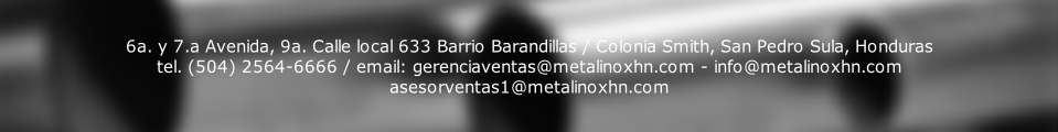 6a. y 7.a Avenida, 9a. Calle local 633 Barrio Barandillas / Colonia Smith, San Pedro Sula, Honduras
tel. (504) 2564-6666 / email: gerenciaventas@metalinoxhn.com - info@metalinoxhn.com
asesorventas1@metalinoxhn.com
